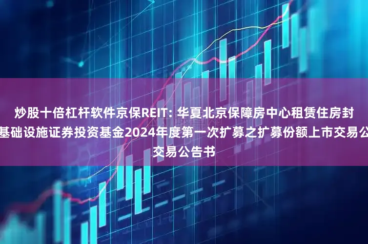 炒股十倍杠杆软件京保REIT: 华夏北京保障房中心租赁住房封闭式基础设施证券投资基金2024年度第一次扩募之扩募份额上市交易公告书