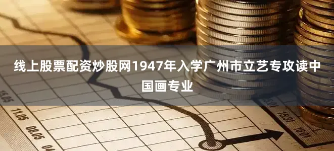 线上股票配资炒股网1947年入学广州市立艺专攻读中国画专业