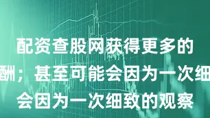 配资查股网获得更多的机会和报酬；甚至可能会因为一次细致的观察