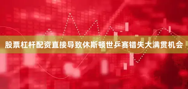 股票杠杆配资直接导致休斯顿世乒赛错失大满贯机会