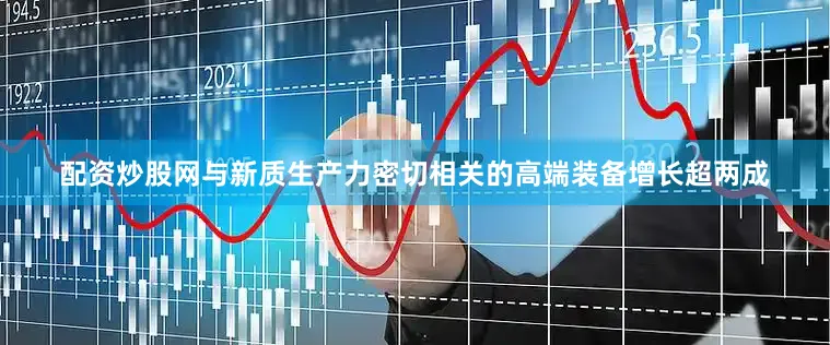 配资炒股网与新质生产力密切相关的高端装备增长超两成