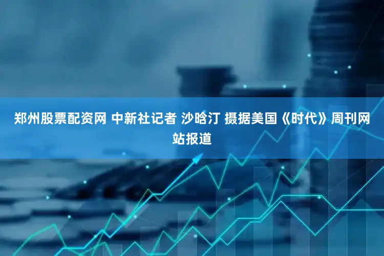 郑州股票配资网 中新社记者 沙晗汀 摄据美国《时代》周刊网站报道