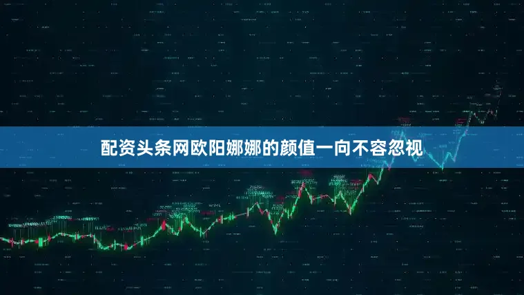 配资头条网欧阳娜娜的颜值一向不容忽视